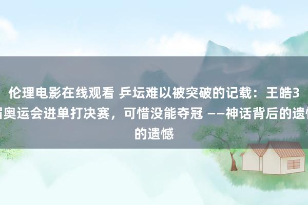 伦理电影在线观看 乒坛难以被突破的记载：王皓3届奥运会进单打决赛，可惜没能夺冠 ——神话背后的遗憾