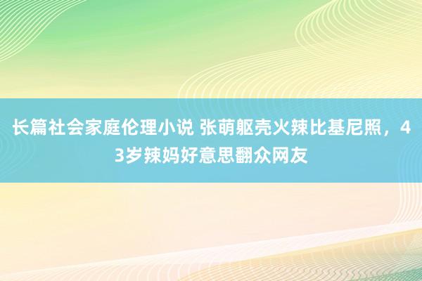 长篇社会家庭伦理小说 张萌躯壳火辣比基尼照，43岁辣妈好意思翻众网友