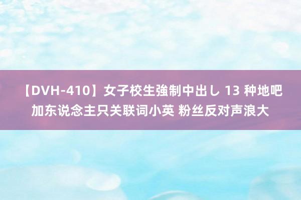 【DVH-410】女子校生強制中出し 13 种地吧加东说念主只关联词小英 粉丝反对声浪大