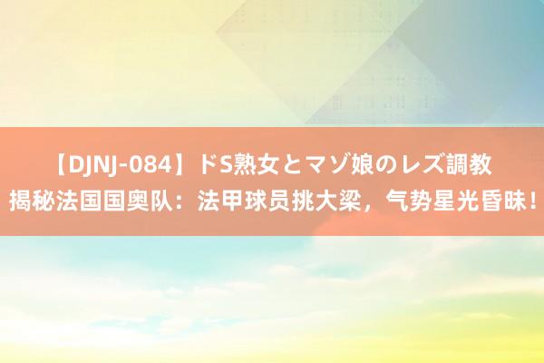 【DJNJ-084】ドS熟女とマゾ娘のレズ調教 揭秘法国国奥队：法甲球员挑大梁，气势星光昏昧！