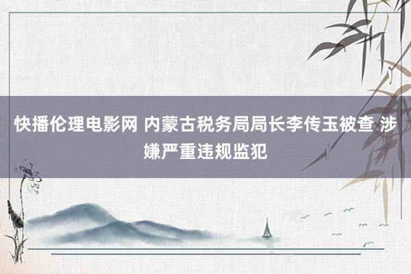 快播伦理电影网 内蒙古税务局局长李传玉被查 涉嫌严重违规监犯