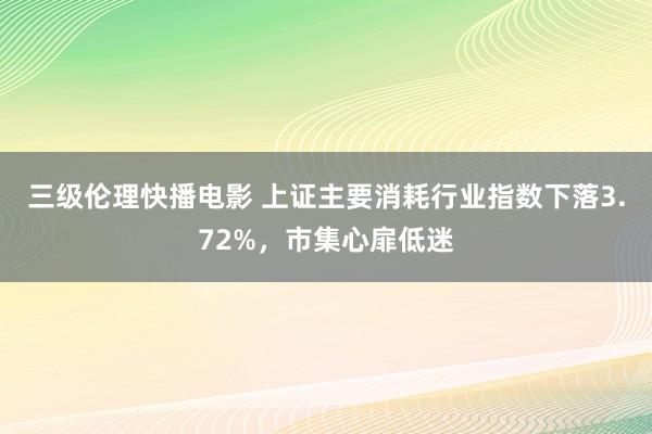 三级伦理快播电影 上证主要消耗行业指数下落3.72%，市集心扉低迷