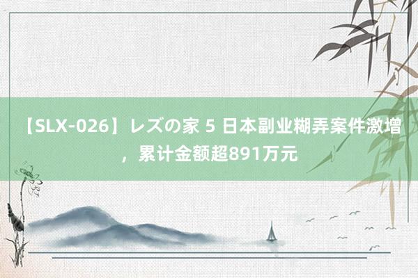 【SLX-026】レズの家 5 日本副业糊弄案件激增，累计金额超891万元