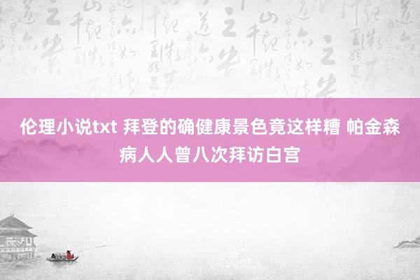 伦理小说txt 拜登的确健康景色竟这样糟 帕金森病人人曾八次拜访白宫