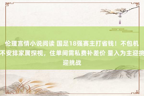 伦理言情小说阅读 国足18强赛主打省钱！不包机、不安排家属探视，住单间需私费补差价 量入为主迎挑战