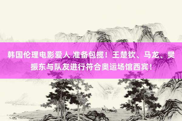 韩国伦理电影爱人 准备包揽！王楚钦、马龙、樊振东与队友进行符合奥运场馆西宾！