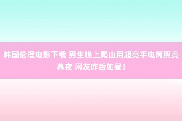 韩国伦理电影下载 男生晚上爬山用超亮手电筒照亮暮夜 网友咋舌如昼！