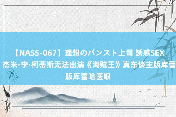 【NASS-067】理想のパンスト上司 誘惑SEX総集編 杰米·李·柯蒂斯无法出演《海贼王》真东谈主版库蕾哈医娘