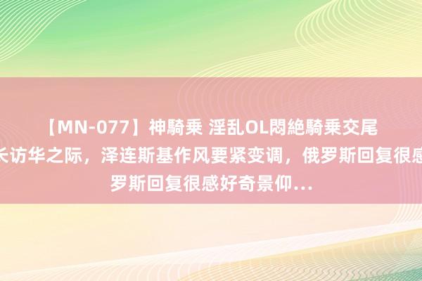 【MN-077】神騎乗 淫乱OL悶絶騎乗交尾 刚刚！乌外长访华之际，泽连斯基作风要紧变调，俄罗斯回复很感好奇景仰…