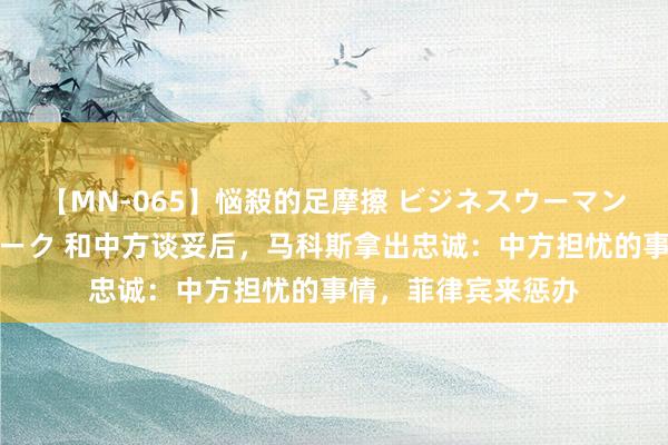 【MN-065】悩殺的足摩擦 ビジネスウーマンの淫らなフットワーク 和中方谈妥后，马科斯拿出忠诚：中方担忧的事情，菲律宾来惩办