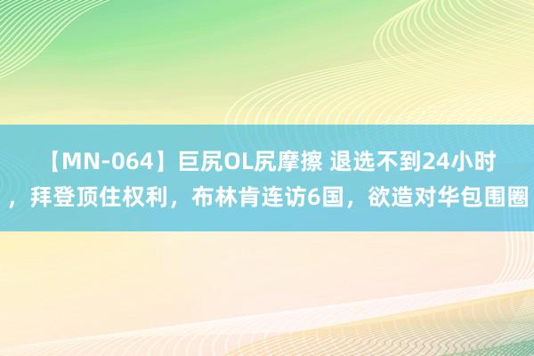 【MN-064】巨尻OL尻摩擦 退选不到24小时，拜登顶住权利，布林肯连访6国，欲造对华包围圈