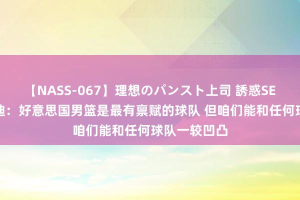 【NASS-067】理想のパンスト上司 誘惑SEX総集編 基迪：好意思国男篮是最有禀赋的球队 但咱们能和任何球队一较凹凸