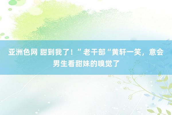 亚洲色网 甜到我了！”老干部“黄轩一笑，意会男生看甜妹的嗅觉了