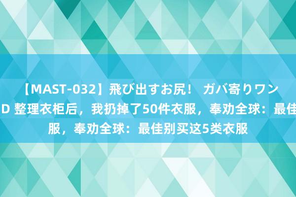 【MAST-032】飛び出すお尻！ ガバ寄りワンワンスタイル 3D 整理衣柜后，我扔掉了50件衣服，奉劝全球：最佳别买这5类衣服