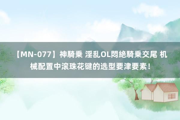 【MN-077】神騎乗 淫乱OL悶絶騎乗交尾 机械配置中滚珠花键的选型要津要素！