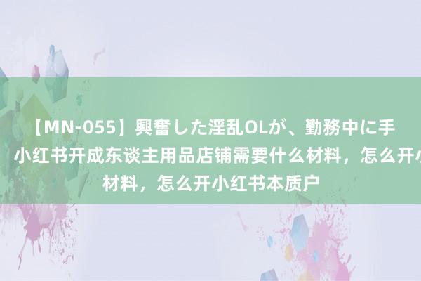 【MN-055】興奮した淫乱OLが、勤務中に手コキ！！？？ 小红书开成东谈主用品店铺需要什么材料，怎么开小红书本质户