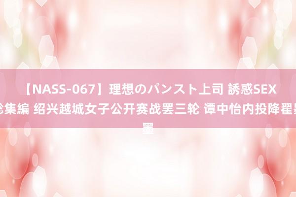 【NASS-067】理想のパンスト上司 誘惑SEX総集編 绍兴越城女子公开赛战罢三轮 谭中怡内投降翟墨