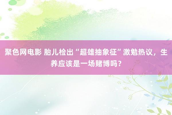 聚色网电影 胎儿检出“超雄抽象征”激勉热议，生养应该是一场赌博吗？