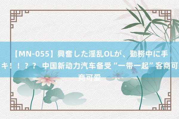 【MN-055】興奮した淫乱OLが、勤務中に手コキ！！？？ 中国新动力汽车备受“一带一起”客商可爱