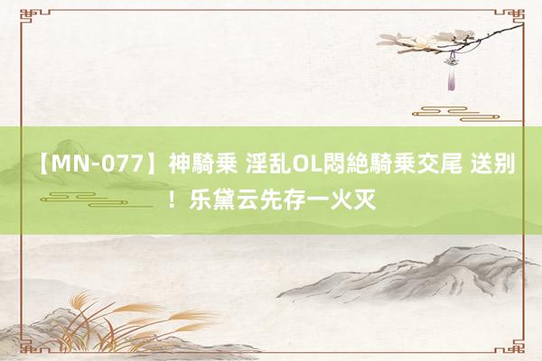 【MN-077】神騎乗 淫乱OL悶絶騎乗交尾 送别！乐黛云先存一火灭