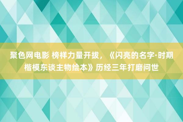 聚色网电影 榜样力量开拔，《闪亮的名字·时期楷模东谈主物绘本》历经三年打磨问世