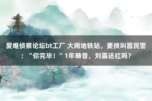 爱唯侦察论坛bt工厂 大闹地铁站，要挟叫嚣民警：“你完毕！”1年畴昔，刘露还红吗？