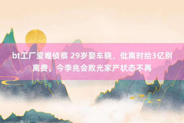 bt工厂爱唯侦察 29岁娶车晓，仳离时给3亿别离费，今李兆会败光家产状态不再