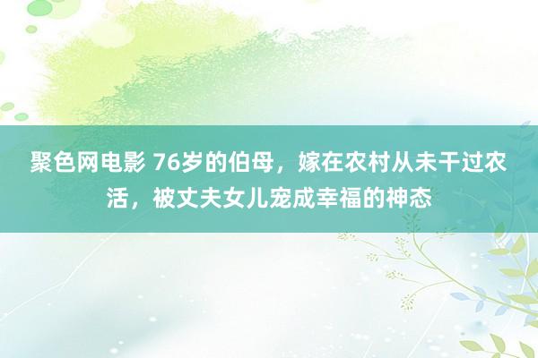 聚色网电影 76岁的伯母，嫁在农村从未干过农活，被丈夫女儿宠成幸福的神态