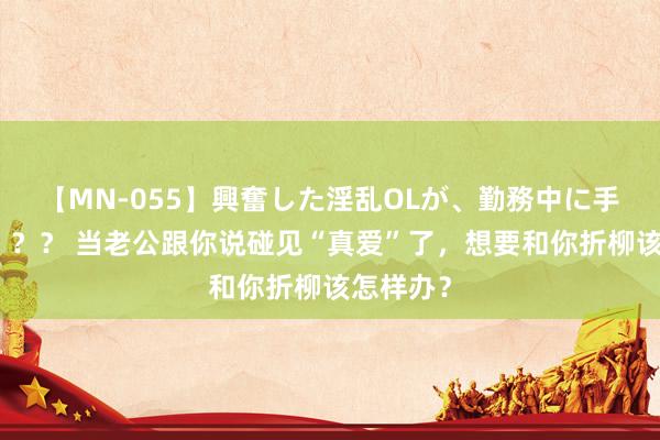 【MN-055】興奮した淫乱OLが、勤務中に手コキ！！？？ 当老公跟你说碰见“真爱”了，想要和你折柳该怎样办？