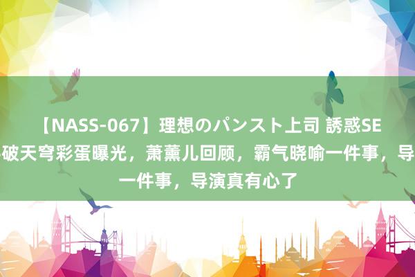 【NASS-067】理想のパンスト上司 誘惑SEX総集編 斗破天穹彩蛋曝光，萧薰儿回顾，霸气晓喻一件事，导演真有心了