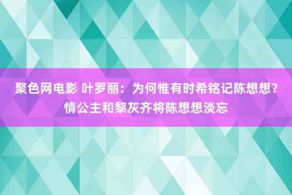 聚色网电影 叶罗丽：为何惟有时希铭记陈想想？情公主和黎灰齐将陈想想淡忘