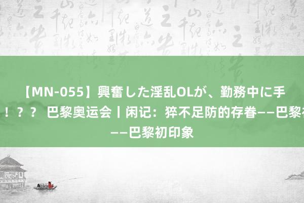 【MN-055】興奮した淫乱OLが、勤務中に手コキ！！？？ 巴黎奥运会丨闲记：猝不足防的存眷——巴黎初印象