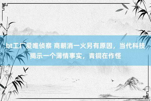 bt工厂爱唯侦察 商朝消一火另有原因，当代科技揭示一个薄情事实，青铜在作怪