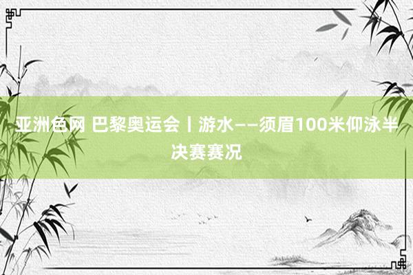 亚洲色网 巴黎奥运会丨游水——须眉100米仰泳半决赛赛况