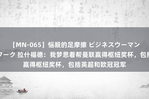 【MN-065】悩殺的足摩擦 ビジネスウーマンの淫らなフットワーク 拉什福德：我梦思着帮曼联赢得枢纽奖杯，包括英超和欧冠冠军