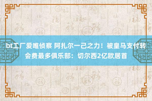 bt工厂爱唯侦察 阿扎尔一己之力！被皇马支付转会费最多俱乐部：切尔西2亿欧居首