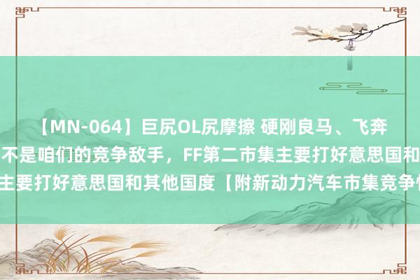 【MN-064】巨尻OL尻摩擦 硬刚良马、飞奔和公共！贾跃亭：比亚迪不是咱们的竞争敌手，FF第二市集主要打好意思国和其他国度【附新动力汽车市集竞争情势分析】