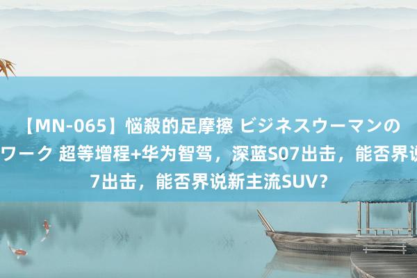 【MN-065】悩殺的足摩擦 ビジネスウーマンの淫らなフットワーク 超等增程+华为智驾，深蓝S07出击，能否界说新主流SUV？