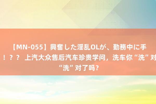 【MN-055】興奮した淫乱OLが、勤務中に手コキ！！？？ 上汽大众售后汽车珍贵学问，洗车你“洗”对了吗？