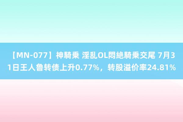 【MN-077】神騎乗 淫乱OL悶絶騎乗交尾 7月31日王人鲁转债上升0.77%，转股溢价率24.81%