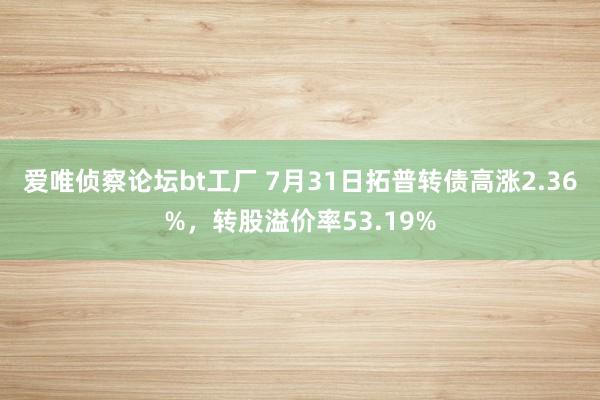 爱唯侦察论坛bt工厂 7月31日拓普转债高涨2.36%，转股溢价率53.19%