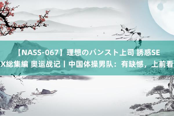 【NASS-067】理想のパンスト上司 誘惑SEX総集編 奥运战记丨中国体操男队：有缺憾，上前看