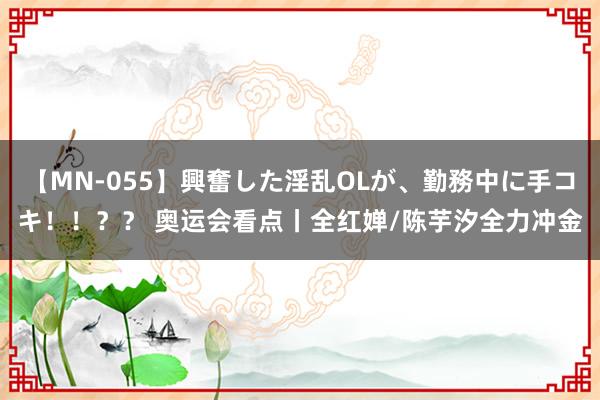 【MN-055】興奮した淫乱OLが、勤務中に手コキ！！？？ 奥运会看点丨全红婵/陈芋汐全力冲金