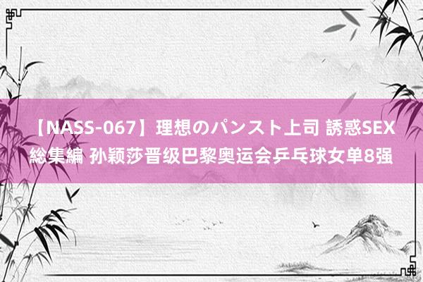 【NASS-067】理想のパンスト上司 誘惑SEX総集編 孙颖莎晋级巴黎奥运会乒乓球女单8强