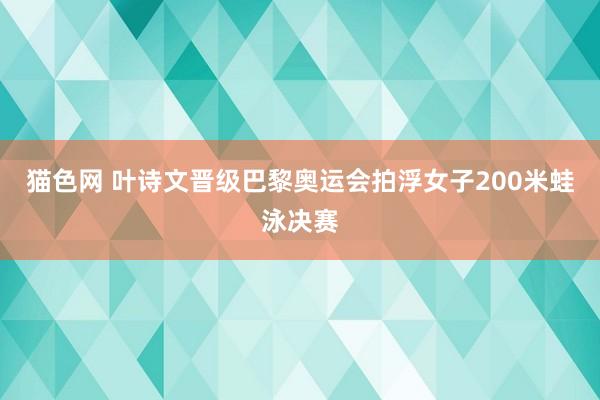 猫色网 叶诗文晋级巴黎奥运会拍浮女子200米蛙泳决赛