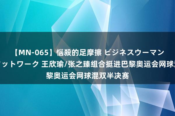 【MN-065】悩殺的足摩擦 ビジネスウーマンの淫らなフットワーク 王欣瑜/张之臻组合挺进巴黎奥运会网球混双半决赛