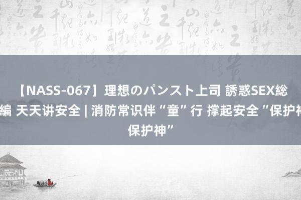 【NASS-067】理想のパンスト上司 誘惑SEX総集編 天天讲安全 | 消防常识伴“童”行 撑起安全“保护神”