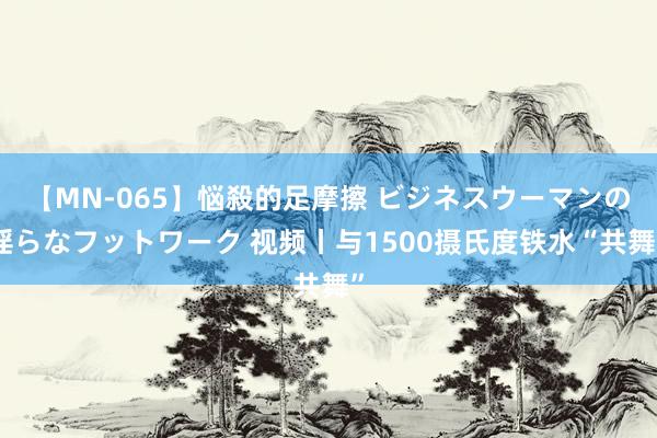 【MN-065】悩殺的足摩擦 ビジネスウーマンの淫らなフットワーク 视频丨与1500摄氏度铁水“共舞”