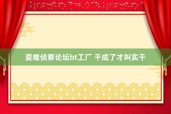 爱唯侦察论坛bt工厂 干成了才叫实干