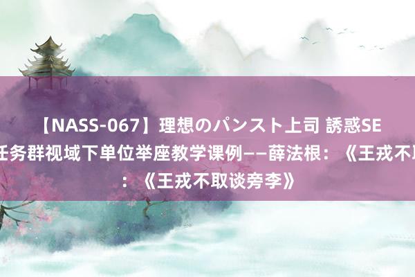 【NASS-067】理想のパンスト上司 誘惑SEX総集編 任务群视域下单位举座教学课例——薛法根：《王戎不取谈旁李》